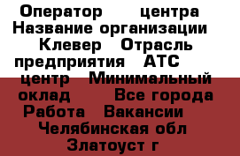 Оператор Call-центра › Название организации ­ Клевер › Отрасль предприятия ­ АТС, call-центр › Минимальный оклад ­ 1 - Все города Работа » Вакансии   . Челябинская обл.,Златоуст г.